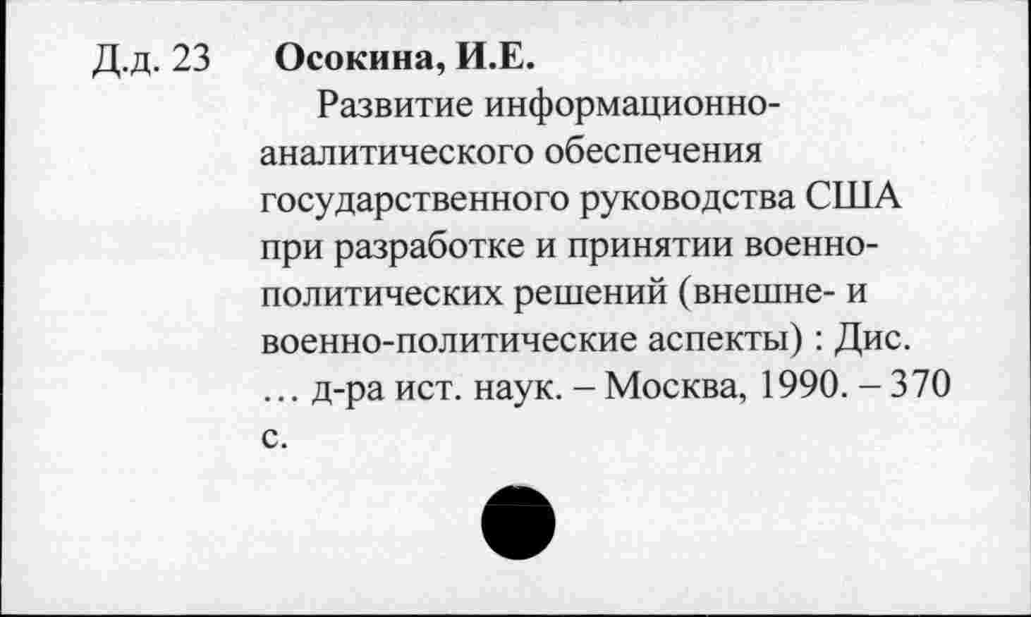 ﻿Д.д. 23 Осокина, И.Е.
Развитие информационноаналитического обеспечения государственного руководства США при разработке и принятии военнополитических решений (внешне- и военно-политические аспекты): Дис.
... д-ра ист. наук. - Москва, 1990. - 370 с.